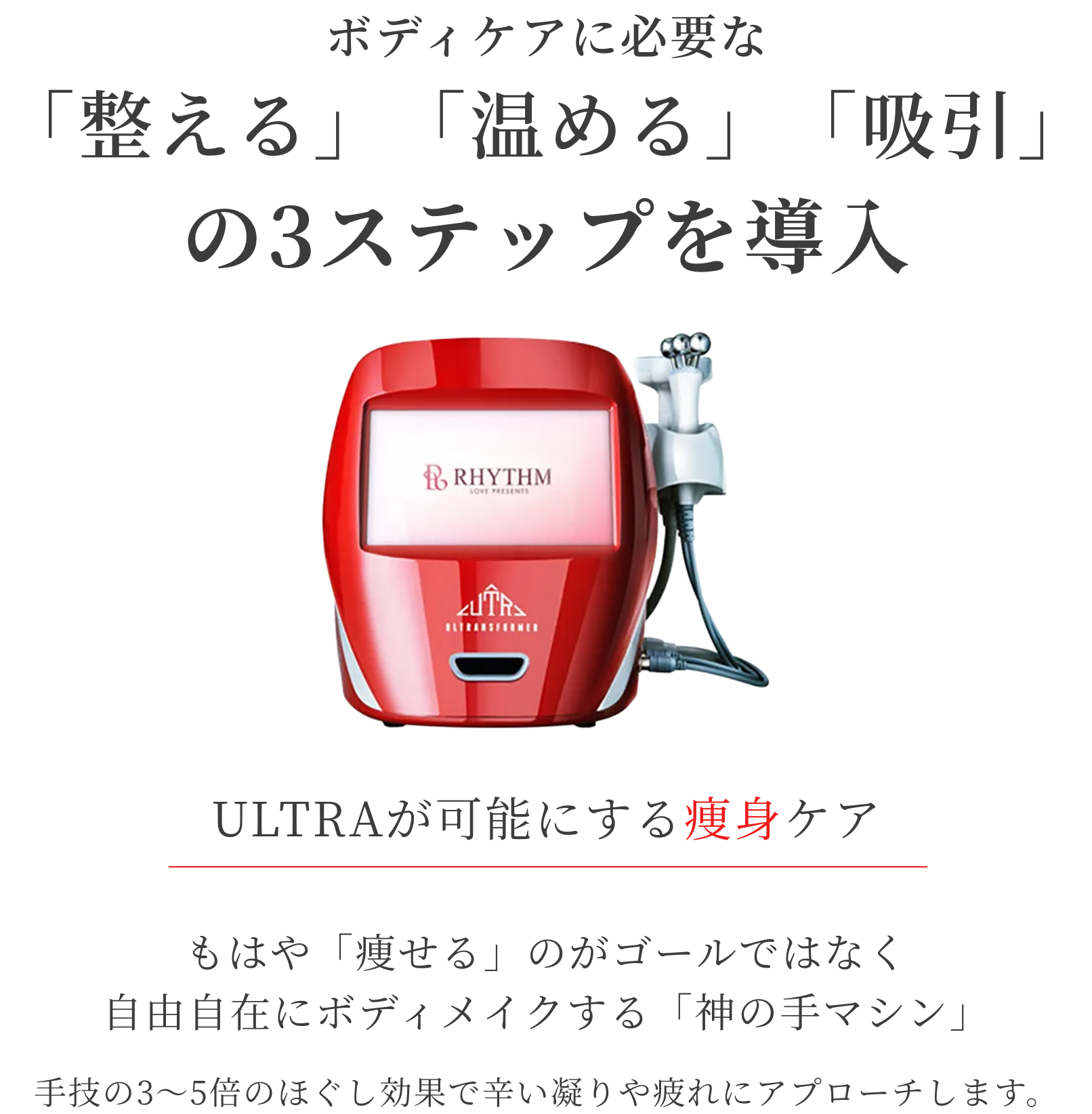 ボディケアに必要な「整える」「温める」「吸引」の3ステップを導入。ULTRAが可能にする痩身ケア。もはや「痩せる」のがゴールではなく、自由自在にボディメイクする「神の手マシン」手技の3〜5倍のほぐし効果で辛い凝りや疲れにアプローチします。